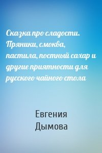 Сказка про сладости. Пряники, смоква, пастила, постный сахар и другие приятности для русского чайного стола