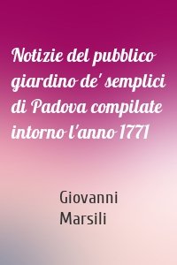 Notizie del pubblico giardino de' semplici di Padova compilate intorno l'anno 1771