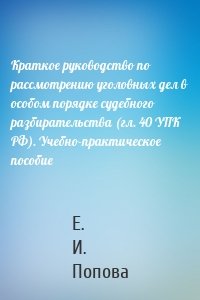 Краткое руководство по рассмотрению уголовных дел в особом порядке судебного разбирательства (гл. 40 УПК РФ). Учебно-практическое пособие