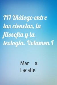 III Diálogo entre las ciencias, la filosofía y la teología. Volumen I