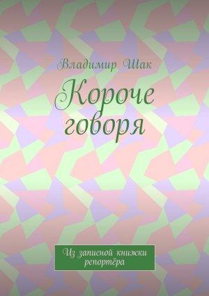 Обложка книги «Короче говоря. Из записной книжки репортёра» — Владимир Шак