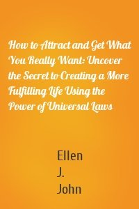 How to Attract and Get What You Really Want: Uncover the Secret to Creating a More Fulfilling Life Using the Power of Universal Laws