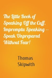The Little Book of Speaking Off the Cuff. Impromptu Speaking -- Speak Unprepared Without Fear!