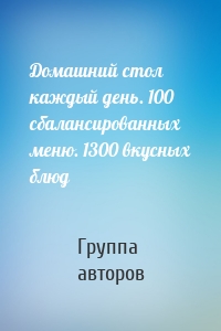 Домашний стол каждый день. 100 сбалансированных меню. 1300 вкусных блюд