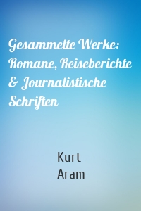 Gesammelte Werke: Romane, Reiseberichte & Journalistische Schriften