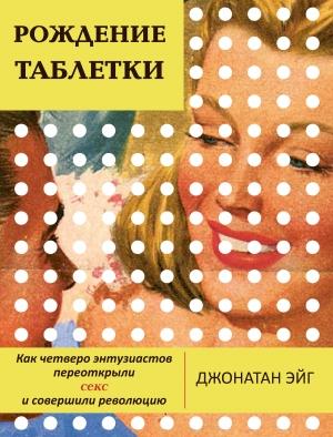 Обложка книги «Рождение таблетки. Как четверо энтузиастов переоткрыли секс и совершили революцию» — Джонатан Эйг