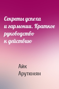 Секреты успеха и гармонии. Краткое руководство к действию