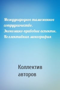 Международное таможенное сотрудничество. Экономико-правовые аспекты. Коллективная монография