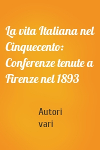 La vita Italiana nel Cinquecento: Conferenze tenute a Firenze nel 1893