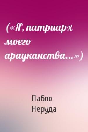 Обложка книги «(«Я, патриарх моего арауканства...»)» — Пабло Неруда