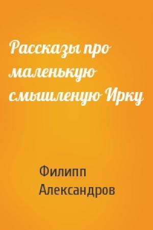 Обложка книги «Рассказы про маленькую смышленую Ирку» — Филипп Александров