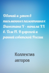 Обычай и закон в письменных памятниках Дагестана V – начала XX в. Том II. В царской и ранней советской России