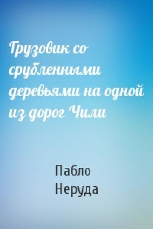 Обложка книги «Грузовик со срубленными деревьями на одной из дорог Чили» — Пабло Неруда