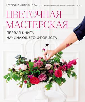 Обложка книги «Цветочная мастерская. Первая книга начинающего флориста» — Екатерина Андрюкова