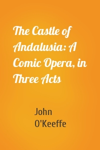 The Castle of Andalusia: A Comic Opera, in Three Acts