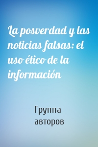 La posverdad y las noticias falsas: el uso ético de la información