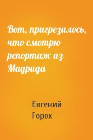 Обложка книги «Вот, пригрезилось, что смотрю репортаж из Мадрида» — Евгений Горох