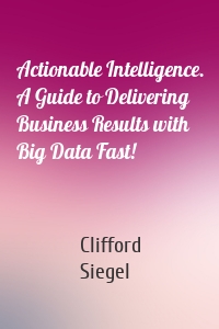 Actionable Intelligence. A Guide to Delivering Business Results with Big Data Fast!