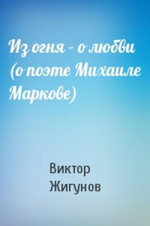 Обложка книги «Из огня – о любви (о поэте Михаиле Маркове)» — Виктор Жигунов