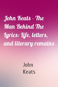 John Keats - The Man Behind The Lyrics: Life, letters, and literary remains