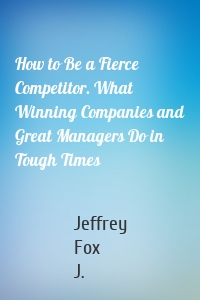 How to Be a Fierce Competitor. What Winning Companies and Great Managers Do in Tough Times