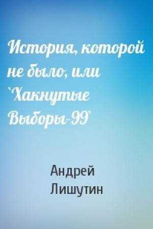 Обложка книги «История, которой не было, или `Хакнутые Выборы-99`» — Андрей Лишутин