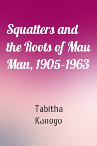 Squatters and the Roots of Mau Mau, 1905–1963