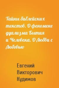 Тайны библейских текстов. О феномене дуализма Бытия и Человека. О Любви с Любовью