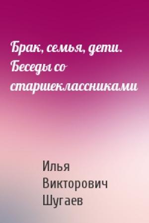 Обложка книги «Брак, семья, дети. Беседы со старшеклассниками» — Илья Викторович Шугаев