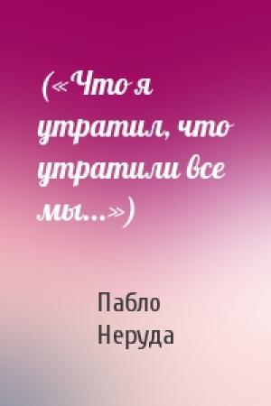 Обложка книги «(«Что я утратил, что утратили все мы...»)» — Пабло Неруда