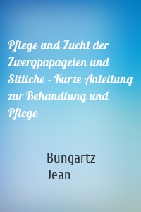 Pflege und Zucht der Zwergpapageien und Sittiche - Kurze Anleitung zur Behandlung und Pflege