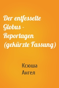 Der entfesselte Globus - Reportagen (gekürzte Fassung)