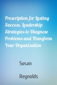 Prescription for Lasting Success. Leadership Strategies to Diagnose Problems and Transform Your Organization
