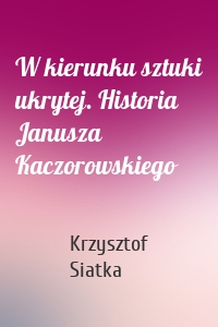 W kierunku sztuki ukrytej. Historia Janusza Kaczorowskiego