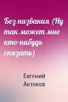 Евгений Антонов - Без названия (Ну так может мне кто-нибудь сказать)