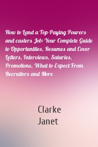 How to Land a Top-Paying Pourers and casters Job: Your Complete Guide to Opportunities, Resumes and Cover Letters, Interviews, Salaries, Promotions, What to Expect From Recruiters and More