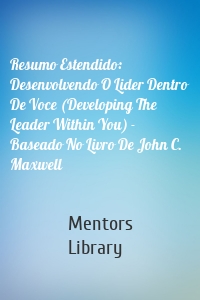 Resumo Estendido: Desenvolvendo O Lider Dentro De Voce (Developing The Leader Within You) - Baseado No Livro De John C. Maxwell