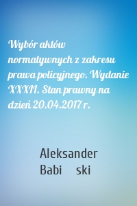 Wybór aktów normatywnych z zakresu prawa policyjnego. Wydanie XXXII. Stan prawny na dzień 20.04.2017 r.