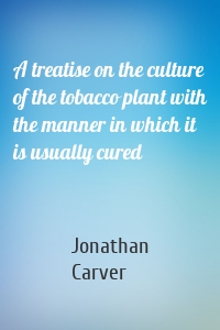 A treatise on the culture of the tobacco plant with the manner in which it is usually cured