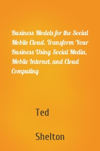 Business Models for the Social Mobile Cloud. Transform Your Business Using Social Media, Mobile Internet, and Cloud Computing