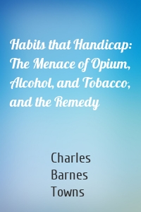 Habits that Handicap: The Menace of Opium, Alcohol, and Tobacco, and the Remedy
