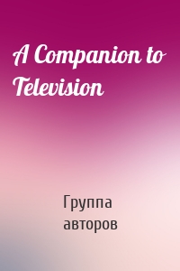Группа авторов - A Companion to Television