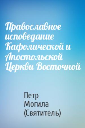 Обложка книги «Православное исповедание Кафолической и Апостольской Церкви Восточной» — Петр Могила (Святитель)