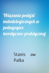 Wiązanie podejść metodologicznych w pedagogice teoretyczno-praktycznej