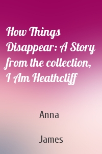 How Things Disappear: A Story from the collection, I Am Heathcliff