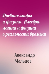 Древние мифы и физика. Алгебра, логика и физика о реальности времени