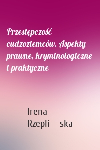 Przestępczość cudzoziemców. Aspekty prawne, kryminologiczne i praktyczne