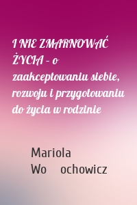 I NIE ZMARNOWAĆ ŻYCIA – o zaakceptowaniu siebie, rozwoju i przygotowaniu do życia w rodzinie