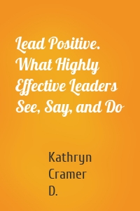 Lead Positive. What Highly Effective Leaders See, Say, and Do
