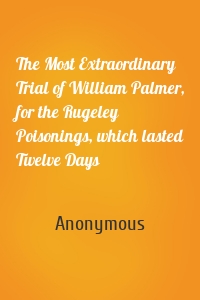 The Most Extraordinary Trial of William Palmer, for the Rugeley Poisonings, which lasted Twelve Days